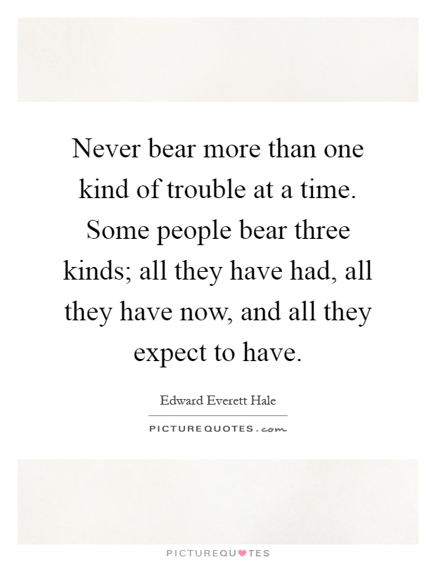 Never bear more than one kind of trouble at a time. Some people bear three kinds; all they have had, all they have now, and all they expect to have Picture Quote #1