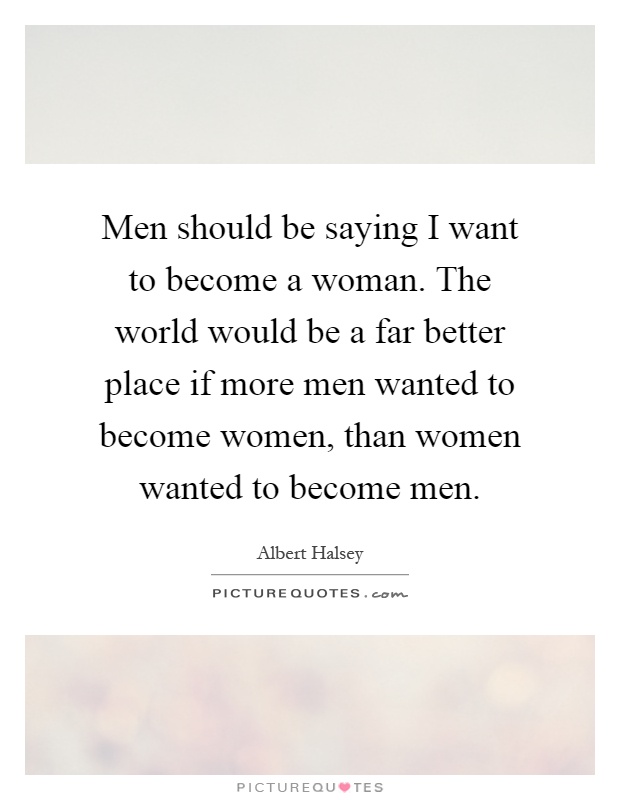 Men should be saying I want to become a woman. The world would be a far better place if more men wanted to become women, than women wanted to become men Picture Quote #1