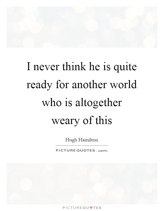 I never think he is quite ready for another world who is altogether weary of this Picture Quote #1