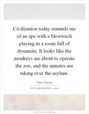 Civilization today reminds me of an ape with a blowtorch playing in a room full of dynamite. It looks like the monkeys are about to operate the zoo, and the inmates are taking over the asylum Picture Quote #1