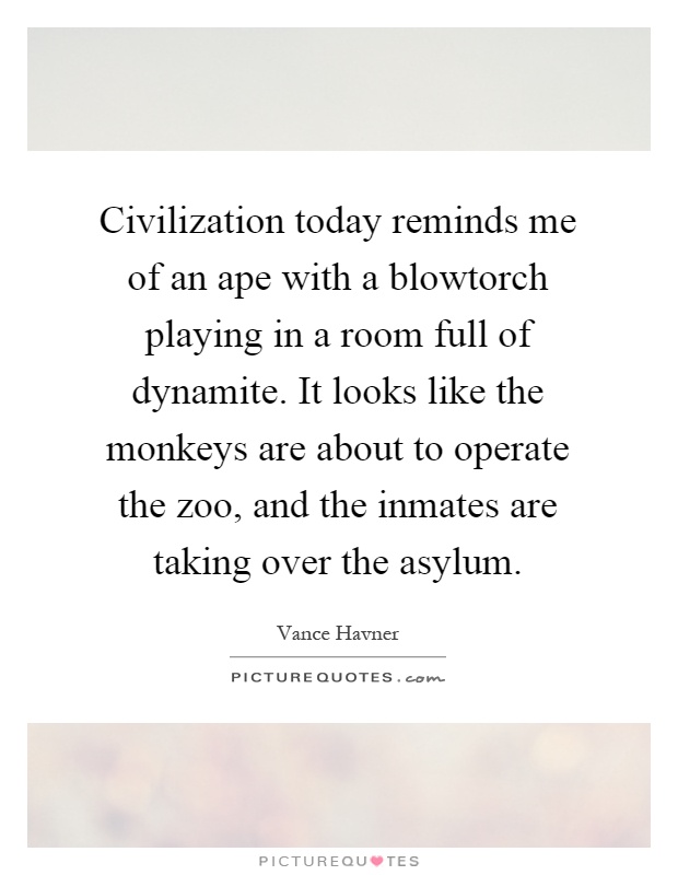 Civilization today reminds me of an ape with a blowtorch playing in a room full of dynamite. It looks like the monkeys are about to operate the zoo, and the inmates are taking over the asylum Picture Quote #1