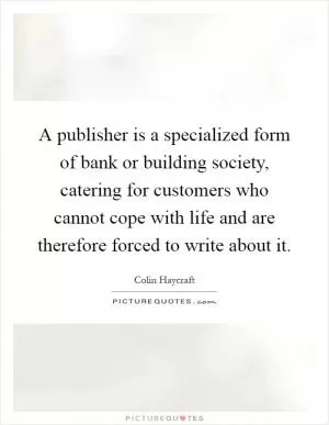A publisher is a specialized form of bank or building society, catering for customers who cannot cope with life and are therefore forced to write about it Picture Quote #1
