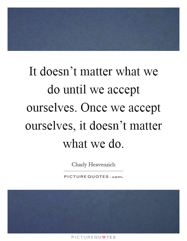 It doesn't matter what we do until we accept ourselves. Once we accept ourselves, it doesn't matter what we do Picture Quote #1
