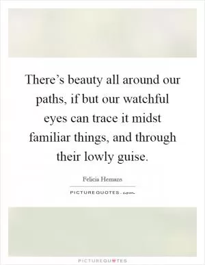 There’s beauty all around our paths, if but our watchful eyes can trace it midst familiar things, and through their lowly guise Picture Quote #1
