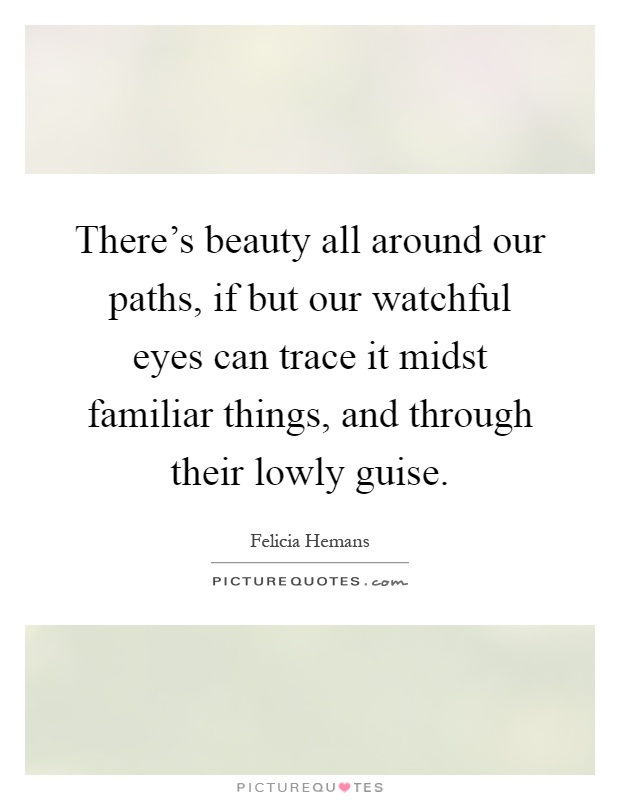 There's beauty all around our paths, if but our watchful eyes can trace it midst familiar things, and through their lowly guise Picture Quote #1