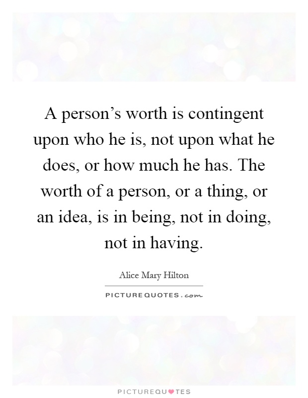 A person's worth is contingent upon who he is, not upon what he does, or how much he has. The worth of a person, or a thing, or an idea, is in being, not in doing, not in having Picture Quote #1