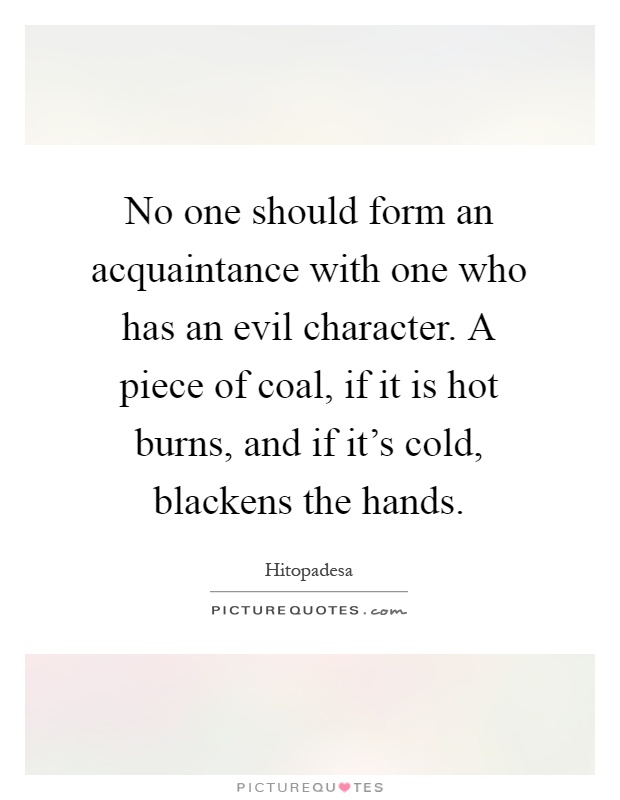 No one should form an acquaintance with one who has an evil character. A piece of coal, if it is hot burns, and if it's cold, blackens the hands Picture Quote #1