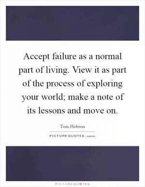 Accept failure as a normal part of living. View it as part of the process of exploring your world; make a note of its lessons and move on Picture Quote #1