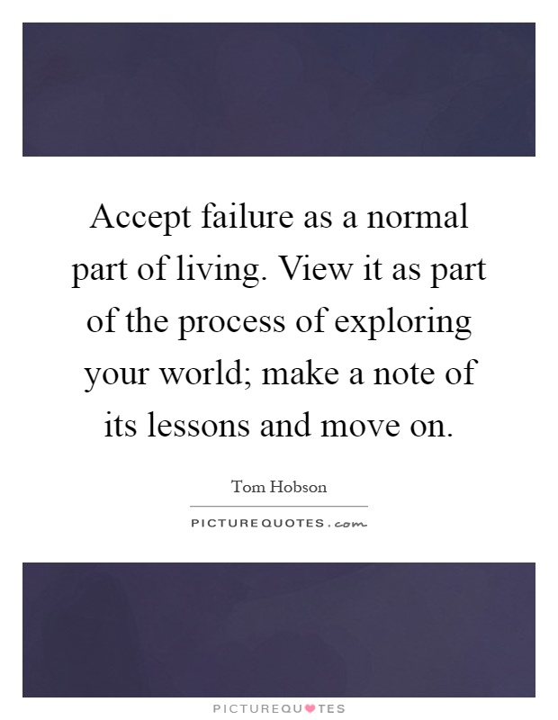 Accept failure as a normal part of living. View it as part of the process of exploring your world; make a note of its lessons and move on Picture Quote #1