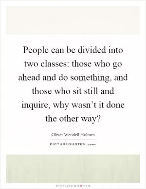 People can be divided into two classes: those who go ahead and do something, and those who sit still and inquire, why wasn’t it done the other way? Picture Quote #1