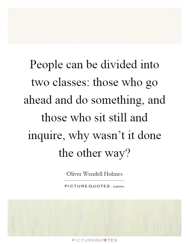 People can be divided into two classes: those who go ahead and do something, and those who sit still and inquire, why wasn't it done the other way? Picture Quote #1