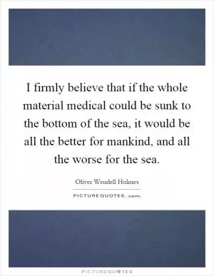I firmly believe that if the whole material medical could be sunk to the bottom of the sea, it would be all the better for mankind, and all the worse for the sea Picture Quote #1