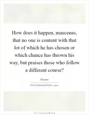 How does it happen, maecenas, that no one is content with that lot of which he has chosen or which chance has thrown his way, but praises those who follow a different course? Picture Quote #1