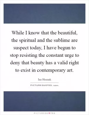 While I know that the beautiful, the spiritual and the sublime are suspect today, I have begun to stop resisting the constant urge to deny that beauty has a valid right to exist in contemporary art Picture Quote #1