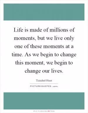 Life is made of millions of moments, but we live only one of these moments at a time. As we begin to change this moment, we begin to change our lives Picture Quote #1