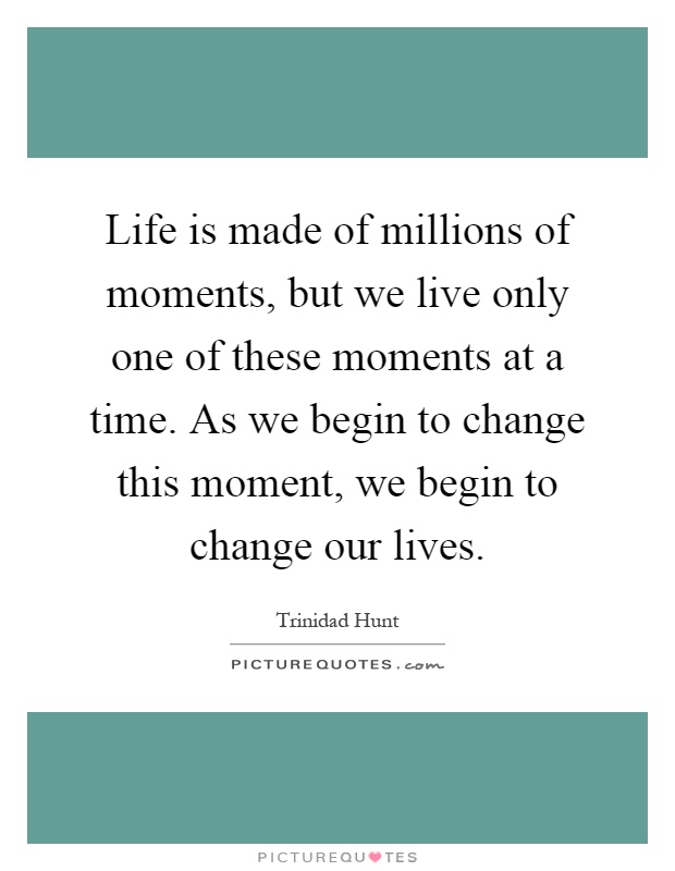 Life is made of millions of moments, but we live only one of these moments at a time. As we begin to change this moment, we begin to change our lives Picture Quote #1