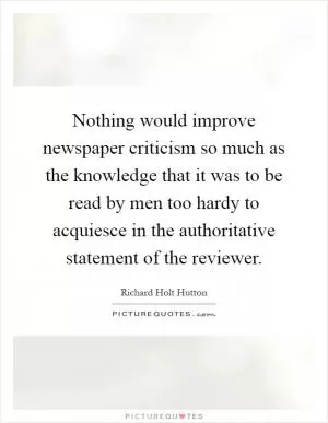 Nothing would improve newspaper criticism so much as the knowledge that it was to be read by men too hardy to acquiesce in the authoritative statement of the reviewer Picture Quote #1