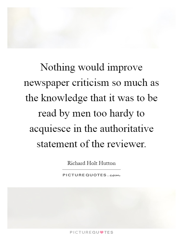 Nothing would improve newspaper criticism so much as the knowledge that it was to be read by men too hardy to acquiesce in the authoritative statement of the reviewer Picture Quote #1