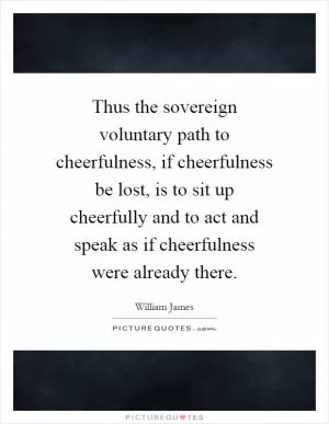 Thus the sovereign voluntary path to cheerfulness, if cheerfulness be lost, is to sit up cheerfully and to act and speak as if cheerfulness were already there Picture Quote #1
