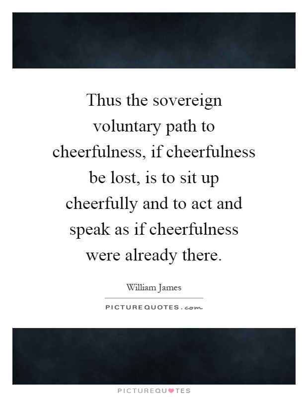 Thus the sovereign voluntary path to cheerfulness, if cheerfulness be lost, is to sit up cheerfully and to act and speak as if cheerfulness were already there Picture Quote #1