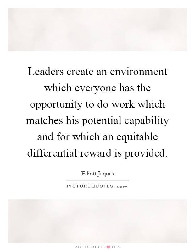 Leaders create an environment which everyone has the opportunity to do work which matches his potential capability and for which an equitable differential reward is provided Picture Quote #1