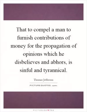 That to compel a man to furnish contributions of money for the propagation of opinions which he disbelieves and abhors, is sinful and tyrannical Picture Quote #1