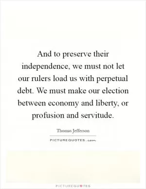 And to preserve their independence, we must not let our rulers load us with perpetual debt. We must make our election between economy and liberty, or profusion and servitude Picture Quote #1