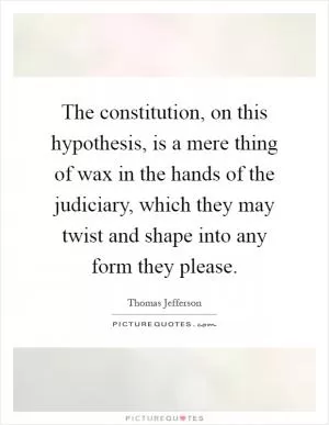 The constitution, on this hypothesis, is a mere thing of wax in the hands of the judiciary, which they may twist and shape into any form they please Picture Quote #1