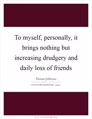 To myself, personally, it brings nothing but increasing drudgery and daily loss of friends Picture Quote #1