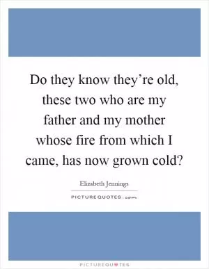 Do they know they’re old, these two who are my father and my mother whose fire from which I came, has now grown cold? Picture Quote #1