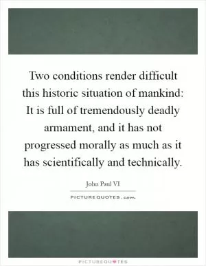 Two conditions render difficult this historic situation of mankind: It is full of tremendously deadly armament, and it has not progressed morally as much as it has scientifically and technically Picture Quote #1