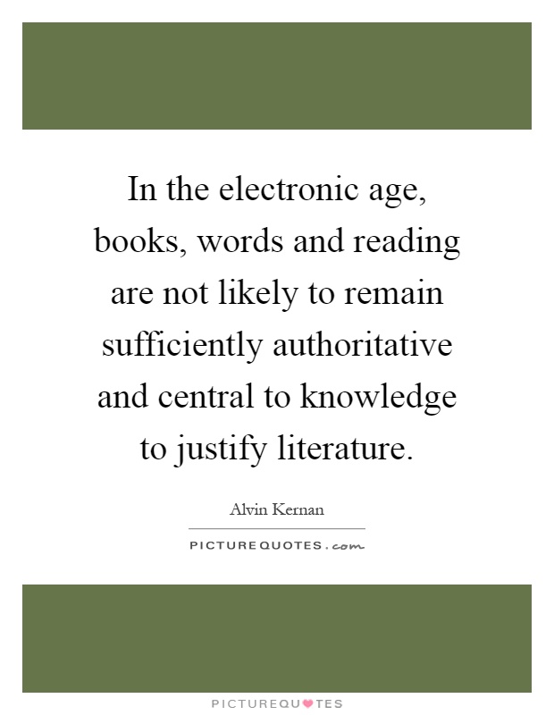 In the electronic age, books, words and reading are not likely to remain sufficiently authoritative and central to knowledge to justify literature Picture Quote #1