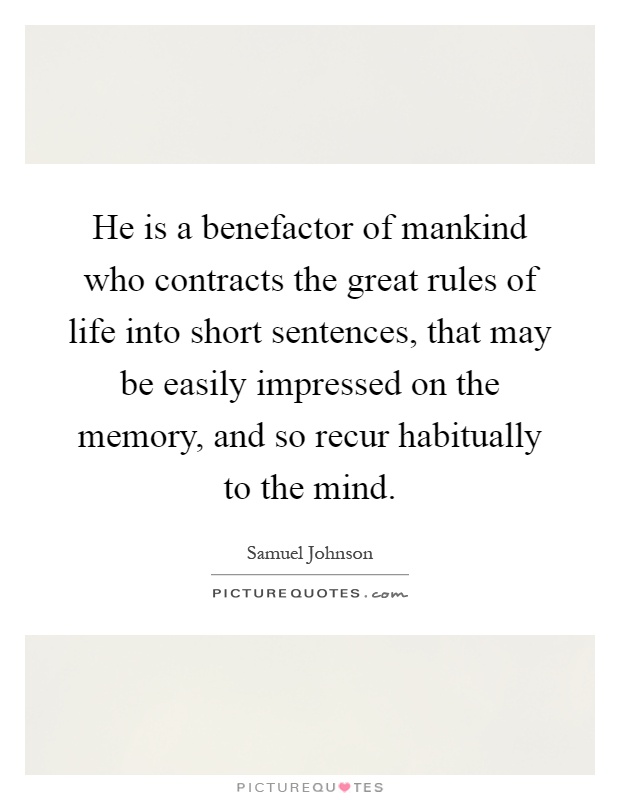He is a benefactor of mankind who contracts the great rules of life into short sentences, that may be easily impressed on the memory, and so recur habitually to the mind Picture Quote #1
