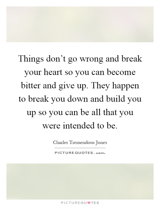 Things don't go wrong and break your heart so you can become bitter and give up. They happen to break you down and build you up so you can be all that you were intended to be Picture Quote #1