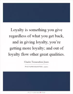 Loyalty is something you give regardless of what you get back, and in giving loyalty, you’re getting more loyalty; and out of loyalty flow other great qualities Picture Quote #1