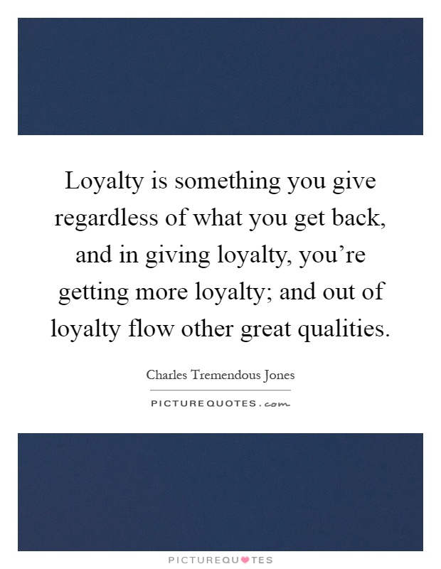 Loyalty is something you give regardless of what you get back, and in giving loyalty, you're getting more loyalty; and out of loyalty flow other great qualities Picture Quote #1