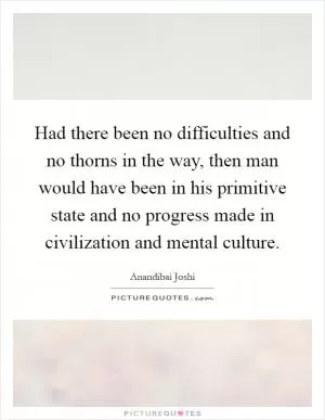 Had there been no difficulties and no thorns in the way, then man would have been in his primitive state and no progress made in civilization and mental culture Picture Quote #1