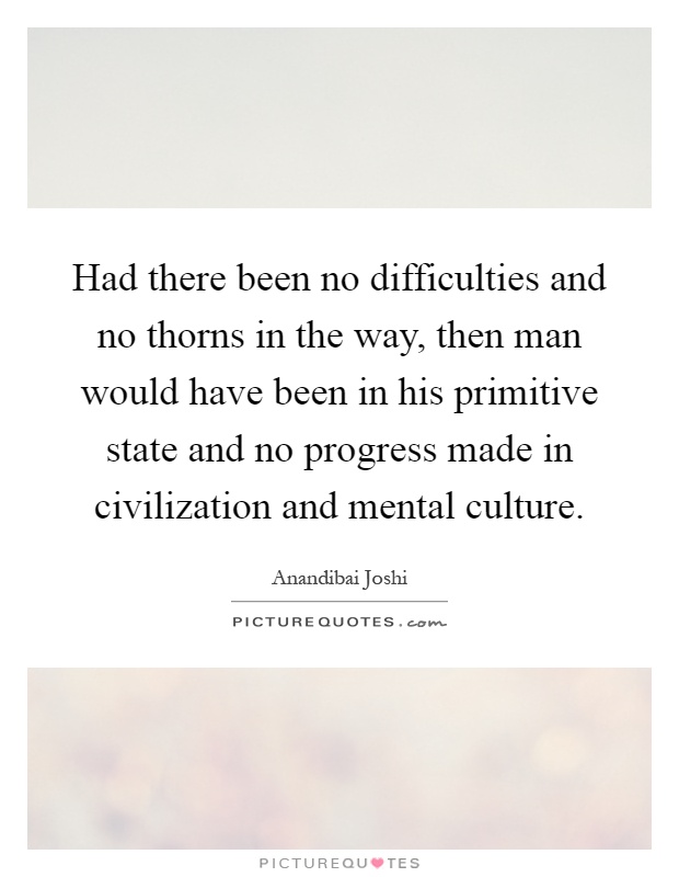 Had there been no difficulties and no thorns in the way, then man would have been in his primitive state and no progress made in civilization and mental culture Picture Quote #1