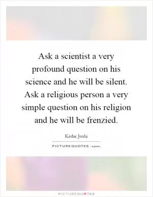 Ask a scientist a very profound question on his science and he will be silent. Ask a religious person a very simple question on his religion and he will be frenzied Picture Quote #1