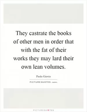 They castrate the books of other men in order that with the fat of their works they may lard their own lean volumes Picture Quote #1
