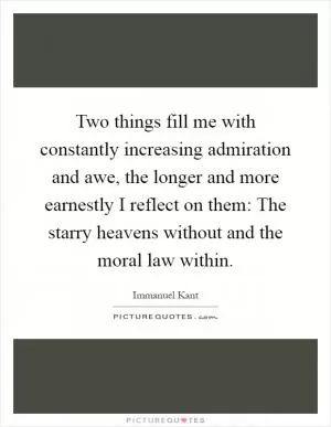 Two things fill me with constantly increasing admiration and awe, the longer and more earnestly I reflect on them: The starry heavens without and the moral law within Picture Quote #1