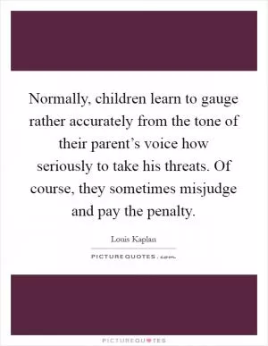 Normally, children learn to gauge rather accurately from the tone of their parent’s voice how seriously to take his threats. Of course, they sometimes misjudge and pay the penalty Picture Quote #1