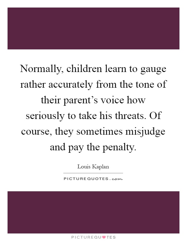 Normally, children learn to gauge rather accurately from the tone of their parent's voice how seriously to take his threats. Of course, they sometimes misjudge and pay the penalty Picture Quote #1