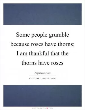 Some people grumble because roses have thorns; I am thankful that the thorns have roses Picture Quote #1