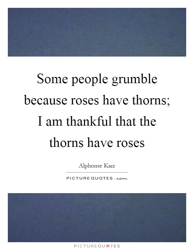 Some people grumble because roses have thorns; I am thankful that the thorns have roses Picture Quote #1