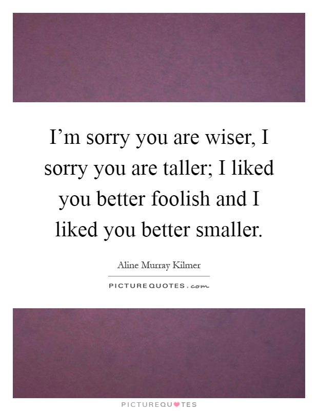I'm sorry you are wiser, I sorry you are taller; I liked you better foolish and I liked you better smaller Picture Quote #1
