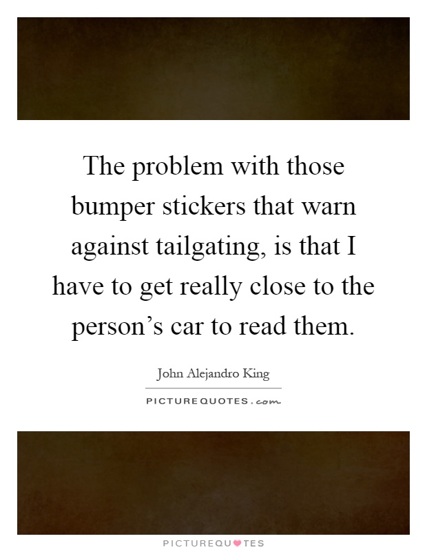 The problem with those bumper stickers that warn against tailgating, is that I have to get really close to the person's car to read them Picture Quote #1