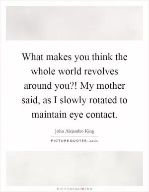 What makes you think the whole world revolves around you?! My mother said, as I slowly rotated to maintain eye contact Picture Quote #1