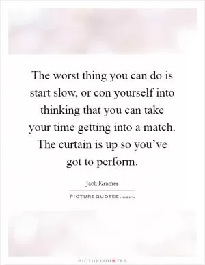 The worst thing you can do is start slow, or con yourself into thinking that you can take your time getting into a match. The curtain is up so you’ve got to perform Picture Quote #1