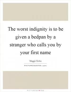 The worst indignity is to be given a bedpan by a stranger who calls you by your first name Picture Quote #1